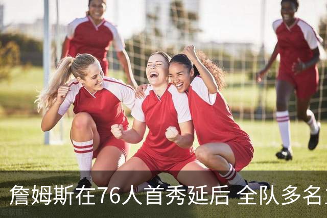 詹姆斯在76人首秀延后 全队多名主力缺席季前赛